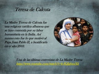 Teresa de Calcuta

La Madre Teresa de Calcuta fue
una religiosa católica albanesa que
se hizo conocida por su labor
humanitaria en la India. Así
mismo esto fue lo que motivó al
Papa Juan Pablo II, a beatificarla
en el año 2003.


         Una de las últimas entrevistas de La Madre Teresa
         http://www.youtube.com/watch?v=k-IQJghxuXk
 