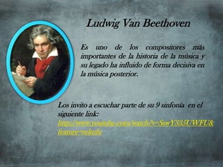 Ludwig Van Beethoven
       Es uno de los compositores más
       importantes de la historia de la música y
       su legado ha influido de forma decisiva en
       la música posterior.


Los invito a escuchar parte de su 9 sinfonía en el
siguiente link:
http://www.youtube.com/watch?v=SswY335UWFU&
feature=relmfu
 