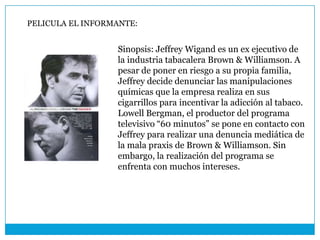 PELICULA EL INFORMANTE:


                  Sinopsis: Jeffrey Wigand es un ex ejecutivo de
                  la industria tabacalera Brown & Williamson. A
                  pesar de poner en riesgo a su propia familia,
                  Jeffrey decide denunciar las manipulaciones
                  químicas que la empresa realiza en sus
                  cigarrillos para incentivar la adicción al tabaco.
                  Lowell Bergman, el productor del programa
                  televisivo “60 minutos” se pone en contacto con
                  Jeffrey para realizar una denuncia mediática de
                  la mala praxis de Brown & Williamson. Sin
                  embargo, la realización del programa se
                  enfrenta con muchos intereses.
 