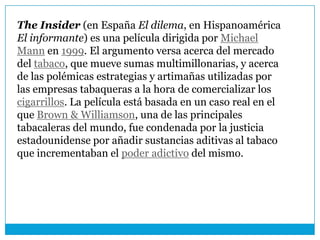 The Insider (en España El dilema, en Hispanoamérica
El informante) es una película dirigida por Michael
Mann en 1999. El argumento versa acerca del mercado
del tabaco, que mueve sumas multimillonarias, y acerca
de las polémicas estrategias y artimañas utilizadas por
las empresas tabaqueras a la hora de comercializar los
cigarrillos. La película está basada en un caso real en el
que Brown & Williamson, una de las principales
tabacaleras del mundo, fue condenada por la justicia
estadounidense por añadir sustancias aditivas al tabaco
que incrementaban el poder adictivo del mismo.
 