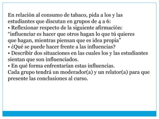 En relación al consumo de tabaco, pida a los y las
estudiantes que discutan en grupos de 4 a 6:
• Reflexionar respecto de la siguiente afirmación:
“influenciar es hacer que otros hagan lo que tú quieres
que hagan, mientras piensan que es idea propia”
• ¿Qué se puede hacer frente a las influencias?
• Describir dos situaciones en las cuales los y las estudiantes
sientan que son influenciados.
• En qué forma enfrentarían estas influencias.
Cada grupo tendrá un moderador(a) y un relator(a) para que
presente las conclusiones al curso.
 