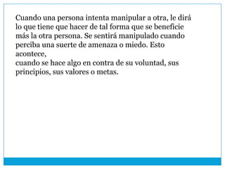 Cuando una persona intenta manipular a otra, le dirá
lo que tiene que hacer de tal forma que se beneficie
más la otra persona. Se sentirá manipulado cuando
perciba una suerte de amenaza o miedo. Esto
acontece,
cuando se hace algo en contra de su voluntad, sus
principios, sus valores o metas.
 