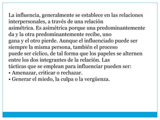 La influencia, generalmente se establece en las relaciones
interpersonales, a través de una relación
asimétrica. Es asimétrica porque una predominantemente
da y la otra predominantemente recibe, uno
gana y el otro pierde. Aunque el influenciado puede ser
siempre la misma persona, también el proceso
puede ser cíclico, de tal forma que los papeles se alternen
entre los dos integrantes de la relación. Las
tácticas que se emplean para influenciar pueden ser:
• Amenazar, criticar o rechazar.
• Generar el miedo, la culpa o la vergüenza.
 