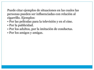 Puede citar ejemplos de situaciones en las cuales las
personas pueden ser influenciadas con relación al
cigarrillo. Ejemplos:
• Por las películas para la televisión y en el cine.
• Por la publicidad.
• Por los adultos, por la imitación de conductas.
• Por los amigos y amigas.
 