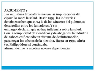 ARGUMENTO 1
Las industrias tabacaleras niegan las implicaciones del
cigarrillo sobre la salud. Desde 1953, las industrias
de tabaco saben que el 94 % de los cánceres del pulmón se
desarrollan entre los fumadores. Y sin
embargo, declaran que no hay influencia sobre la salud.
Con la complicidad de científicos y de abogados, la industria
del tabaco edificó todo un sistema de desinformación,
para negar los efectos de la nicotina. Hasta en 1997, Altria
(ex Philipp Morris) continuaba
afirmando que la nicotina no crea dependencia.
 