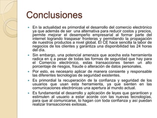 Conclusiones
 En la actualidad es primordial el desarrollo del comercio electrónico
ya que además de ser una alternativa para reducir costos y precios,
permite mejorar el desempeño empresarial al formar parte del
internet logrando traspasar fronteras y permitiendo la propagación
de nuestros productos a nivel global. El CE hace sencilla la labor de
negocios de los clientes y garantiza una disponibilidad las 24 horas
del día.
 Sin embargo, una potencial amenaza que acecha esta herramienta
radica en q a pesar de todas las formas de seguridad que hay para
el Comercio electrónico, estas transacciones tienen un alto
porcentaje de riesgos, fraude o alteración de datos personales.
 Por esto, es necesario aplicar de manera consiente y responsable
las diferentes tecnologías de seguridad existentes.
 Es primordial la recuperación de la confianza y seguridad de los
usuarios que usan esta herramienta, ya que sienten en las
comunicaciones electrónicas una apertura al mundo actual.
 Es fundamental el desarrollo y aplicación de leyes que garanticen y
estimulen al usuario a estar acorde con las nuevas tecnologías,
para que al comunicarse, lo hagan con toda confianza y así puedan
realizar transacciones exitosas.
 