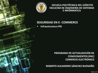 SEGURIDAD EN E- COMMERCE
PROGRAMA DE ACTUALIZACIÓN DE
CONOCIMIENTOS (PAC)
COMERCIO ELECTRÓNICO
ROBERTO ALEJANDRO SÁNCHEZ BUENAÑO
ESCUELA POLITÉCNICA DEL EJÉRCITO
FACULTAD DE INGENIERÍA DE SISTEMAS
E INFÓRMATICA
 Infraestructura PKI
 