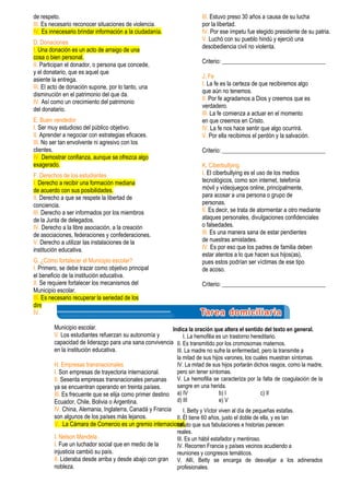 de respeto.
III. Es necesario reconocer situaciones de violencia.
IV. Es innecesario brindar información a la ciudadanía.
D. Donaciones
I. Una donación es un acto de arraigo de una
cosa o bien personal.
II. Participan el donador, o persona que concede,
y el donatario, que es aquel que
asiente la entrega.
III. El acto de donación supone, por lo tanto, una
disminución en el patrimonio del que da.
IV. Así como un crecimiento del patrimonio
del donatario.
E. Buen vendedor
I. Ser muy estudioso del público objetivo.
II. Aprender a negociar con estrategias eficaces.
III. No ser tan envolvente ni agresivo con los
clientes.
IV. Demostrar confianza, aunque se ofrezca algo
exagerado.
F. Derechos de los estudiantes
I. Derecho a recibir una formación mediana
de acuerdo con sus posibilidades.
II. Derecho a que se respete la libertad de
conciencia.
III. Derecho a ser informados por los miembros
de la Junta de delegados.
IV. Derecho a la libre asociación, a la creación
de asociaciones, federaciones y confederaciones.
V. Derecho a utilizar las instalaciones de la
institución educativa.
G. ¿Cómo fortalecer el Municipio escolar?
I. Primero, se debe trazar como objetivo principal
el beneficio de la institución educativa.
II. Se requiere fortalecer los mecanismos del
Municipio escolar.
III. Es necesario recuperar la seriedad de los
directores.
IV. Los docentes pueden reforzar la formación
ciudadana y la práctica de valores con el
Municipio escolar.
V. Los estudiantes refuerzan su autonomía y
capacidad de liderazgo para una sana convivencia
en la institución educativa.
H. Empresas transnacionales
I. Son empresas de trayectoria internacional.
II. Sesenta empresas transnacionales peruanas
ya se encuentran operando en treinta países.
III. Es frecuente que se elija como primer destino
Ecuador, Chile, Bolivia o Argentina.
IV. China, Alemania, Inglaterra, Canadá y Francia
son algunos de los países más lejanos.
V. La Cámara de Comercio es un gremio internacional.
I. Nelson Mandela
I. Fue un luchador social que en medio de la
injusticia cambió su país.
II. Lideraba desde arriba y desde abajo con gran
nobleza.
III. Estuvo preso 30 años a causa de su lucha
por la libertad.
IV. Por ese ímpetu fue elegido presidente de su patria.
V. Luchó con su pueblo hindú y ejerció una
desobediencia civil no violenta.
Criterio: ___________________________________
J. Fe
I. La fe es la certeza de que recibiremos algo
que aún no tenemos.
II. Por fe agradamos a Dios y creemos que es
verdadero.
III. La fe comienza a actuar en el momento
en que creemos en Cristo.
IV. La fe nos hace sentir que algo ocurrirá.
V. Por ella recibimos el perdón y la salvación.
Criterio: ___________________________________
K. Ciberbullying
I. El ciberbullying es el uso de los medios
tecnológicos, como son internet, telefonía
móvil y videojuegos online, principalmente,
para acosar a una persona o grupo de
personas.
II. Es decir, se trata de atormentar a otro mediante
ataques personales, divulgaciones confidenciales
o falsedades.
III. Es una manera sana de estar pendientes
de nuestras amistades.
IV. Es por eso que los padres de familia deben
estar atentos a lo que hacen sus hijos(as),
pues estos podrían ser víctimas de ese tipo
de acoso.
Criterio: ___________________________________
Indica la oración que altera el sentido del texto en general.
I. La hemofilia es un trastorno hereditario.
II. Es transmitido por los cromosomas maternos.
III. La madre no sufre la enfermedad, pero la transmite a
la mitad de sus hijos varones, los cuales muestran síntomas.
IV. La mitad de sus hijos portarán dichos rasgos, como la madre,
pero sin tener síntomas.
V. La hemofilia se caracteriza por la falta de coagulación de la
sangre en una herida.
a) IV b) I c) II
d) III e) V
I. Betty y Víctor viven al día de pequeñas estafas.
II. Él tiene 60 años, justo el doble de ella, y es tan
astuto que sus fabulaciones e historias parecen
reales.
III. Es un hábil estafador y mentiroso.
IV. Recorren Francia y países vecinos acudiendo a
reuniones y congresos temáticos.
V. Allí, Betty se encarga de desvalijar a los adinerados
profesionales.
 