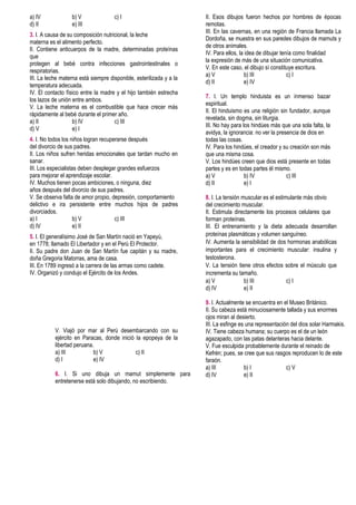 a) IV b) V c) I
d) II e) III
3. I. A causa de su composición nutricional, la leche
materna es el alimento perfecto.
II. Contiene anticuerpos de la madre, determinadas proteínas
que
protegen al bebé contra infecciones gastrointestinales o
respiratorias.
III. La leche materna está siempre disponible, esterilizada y a la
temperatura adecuada.
IV. El contacto físico entre la madre y el hijo también estrecha
los lazos de unión entre ambos.
V. La leche materna es el combustible que hace crecer más
rápidamente al bebé durante el primer año.
a) II b) IV c) III
d) V e) I
4. I. No todos los niños logran recuperarse después
del divorcio de sus padres.
II. Los niños sufren heridas emocionales que tardan mucho en
sanar.
III. Los especialistas deben desplegar grandes esfuerzos
para mejorar el aprendizaje escolar.
IV. Muchos tienen pocas ambiciones, o ninguna, diez
años después del divorcio de sus padres.
V. Se observa falta de amor propio, depresión, comportamiento
delictivo e ira persistente entre muchos hijos de padres
divorciados.
a) I b) V c) III
d) IV e) II
5. I. El generalísimo José de San Martín nació en Yapeyú,
en 1778; llamado El Libertador y en el Perú El Protector.
II. Su padre don Juan de San Martín fue capitán y su madre,
doña Gregoria Matorras, ama de casa.
III. En 1789 ingresó a la carrera de las armas como cadete.
IV. Organizó y condujo el Ejército de los Andes.
V. Viajó por mar al Perú desembarcando con su
ejército en Paracas, donde inició la epopeya de la
libertad peruana.
a) III b) V c) II
d) I e) IV
6. I. Si uno dibuja un mamut simplemente para
entretenerse está solo dibujando, no escribiendo.
II. Esos dibujos fueron hechos por hombres de épocas
remotas.
III. En las cavernas, en una región de Francia llamada La
Dordoña, se muestra en sus paredes dibujos de mamuts y
de otros animales.
IV. Para ellos, la idea de dibujar tenía como finalidad
la expresión de más de una situación comunicativa.
V. En este caso, el dibujo sí constituye escritura.
a) V b) III c) I
d) II e) IV
7. I. Un templo hinduista es un inmenso bazar
espiritual.
II. El hinduismo es una religión sin fundador, aunque
revelada, sin dogma, sin liturgia.
III. No hay para los hindúes más que una sola falta, la
avidya, la ignorancia: no ver la presencia de dios en
todas las cosas.
IV. Para los hindúes, el creador y su creación son más
que una misma cosa.
V. Los hindúes creen que dios está presente en todas
partes y es en todas partes él mismo.
a) V b) IV c) III
d) II e) I
8. I. La tensión muscular es el estimulante más obvio
del crecimiento muscular.
II. Estimula directamente los procesos celulares que
forman proteínas.
III. El entrenamiento y la dieta adecuada desarrollan
proteínas plasmáticas y volumen sanguíneo.
IV. Aumenta la sensibilidad de dos hormonas anabólicas
importantes para el crecimiento muscular: insulina y
testosterona.
V. La tensión tiene otros efectos sobre el músculo que
incrementa su tamaño.
a) V b) III c) I
d) IV e) II
9. I. Actualmente se encuentra en el Museo Británico.
II. Su cabeza está minuciosamente tallada y sus enormes
ojos miran al desierto.
III. La esfinge es una representación del dios solar Harmakis.
IV. Tiene cabeza humana; su cuerpo es el de un león
agazapado, con las patas delanteras hacia delante.
V. Fue esculpida probablemente durante el reinado de
Kefrén; pues, se cree que sus rasgos reproducen lo de este
faraón.
a) III b) I c) V
d) IV e) II
 