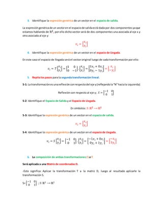 3. Identifique la expresión genérica de un vector en el espacio de salida.
La expresióngenéricade un vectoren el espaciode salidaestá dada por dos componentesyaque
estamos hablando de ℝ 𝟐, por ello dicho vector será de dos componentes una asociada al eje x y
otra asociada al eje y:
𝑣𝑠 = [
𝑥 𝑠
𝑦𝑠
]
4. Identifique la expresión genérica de un vector en el espacio de Llegada.
En este caso el espacio de llegada será el vector original luego de cada transformación por ello:
𝑣𝑙 = 𝑇 [
𝑥 𝑖
𝑦𝑖
] = [
1 0
0 −1
]. [
𝑥 𝑖
𝑦𝑖
] = [
1𝑥 𝑖 + 0𝑥 𝑖
0𝑦𝑖 − 1𝑦𝑖
] = [
𝑥 𝑖
−𝑦𝑖
]
5. Repita los pasos para la segunda transformación lineal.
5-1: La transformaciónesunareflexiónconrespectodel eje y(reflejandola“N”haciala izquierda)
Reflexión con respecto al eje y; 𝑆 = [
−1 0
0 1
]
5-2: Identifique el Espacio de Salida y el Espacio de Llegada.
En símbolos: 𝑆:ℝ 𝟐 ⟶ ℝ 𝟐
5-3: Identifique la expresión genérica de un vector en el espacio de salida.
𝑣𝑠 = [
𝑥 𝑠
𝑦𝑠
]
5-4: Identifique la expresión genérica de un vector en el espacio de Llegada.
𝑣𝑙 = 𝑆 [
𝑥 𝑖
𝑦𝑖
] = [
−1 0
0 1
] . [
𝑥 𝑖
𝑦𝑖
] = [
−1𝑥 𝑖 + 0𝑥 𝑖
0𝑦𝑖 + 1𝑦𝑖
] = [
−𝑥 𝑖
1𝑦𝑖
]
6. La composición de ambas transformaciones: S o T
Será aplicada a una Matriz de coordenadas D.
-Esto significa: Aplicar la transformación T a la matriz D, luego al resultado aplicarle la
transformación S.
S= [
−1 0
0 1
] ; 𝑆:ℝ2 ⟶ ℝ2
 