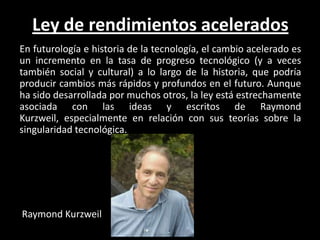 Ley de rendimientos acelerados
En futurología e historia de la tecnología, el cambio acelerado es
un incremento en la tasa de progreso tecnológico (y a veces
también social y cultural) a lo largo de la historia, que podría
producir cambios más rápidos y profundos en el futuro. Aunque
ha sido desarrollada por muchos otros, la ley está estrechamente
asociada con las ideas y escritos de Raymond
Kurzweil, especialmente en relación con sus teorías sobre la
singularidad tecnológica.




Raymond Kurzweil
 