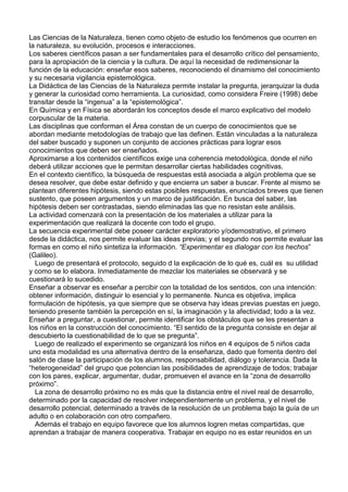 Las Ciencias de la Naturaleza, tienen como objeto de estudio los fenómenos que ocurren en
la naturaleza, su evolución, procesos e interacciones.
Los saberes científicos pasan a ser fundamentales para el desarrollo crítico del pensamiento,
para la apropiación de la ciencia y la cultura. De aquí la necesidad de redimensionar la
función de la educación: enseñar esos saberes, reconociendo el dinamismo del conocimiento
y su necesaria vigilancia epistemológica.
La Didáctica de las Ciencias de la Naturaleza permite instalar la pregunta, jerarquizar la duda
y generar la curiosidad como herramienta. La curiosidad, como considera Freire (1998) debe
transitar desde la “ingenua” a la “epistemológica”.
En Química y en Física se abordarán los conceptos desde el marco explicativo del modelo
corpuscular de la materia.
Las disciplinas que conforman el Área constan de un cuerpo de conocimientos que se
abordan mediante metodologías de trabajo que las definen. Están vinculadas a la naturaleza
del saber buscado y suponen un conjunto de acciones prácticas para lograr esos
conocimientos que deben ser enseñados.
Aproximarse a los contenidos científicos exige una coherencia metodológica, donde el niño
deberá utilizar acciones que le permitan desarrollar ciertas habilidades cognitivas.
En el contexto científico, la búsqueda de respuestas está asociada a algún problema que se
desea resolver, que debe estar definido y que encierra un saber a buscar. Frente al mismo se
plantean diferentes hipótesis, siendo estas posibles respuestas, enunciados breves que tienen
sustento, que poseen argumentos y un marco de justificación. En busca del saber, las
hipótesis deben ser contrastadas, siendo eliminadas las que no resistan este análisis.
La actividad comenzará con la presentación de los materiales a utilizar para la
experimentación que realizará la docente con todo el grupo.
La secuencia experimental debe poseer carácter exploratorio y/odemostrativo, el primero
desde la didáctica, nos permite evaluar las ideas previas; y el segundo nos permite evaluar las
formas en como el niño sintetiza la información. “Experimentar es dialogar con los hechos”
(Galileo).
  Luego de presentará el protocolo, seguido d la explicación de lo qué es, cuál es su utilidad
y como se lo elabora. Inmediatamente de mezclar los materiales se observará y se
cuestionará lo sucedido.
Enseñar a observar es enseñar a percibir con la totalidad de los sentidos, con una intención:
obtener información, distinguir lo esencial y lo permanente. Nunca es objetiva, implica
formulación de hipótesis, ya que siempre que se observa hay ideas previas puestas en juego,
teniendo presente también la percepción en sí, la imaginación y la afectividad; todo a la vez.
Enseñar a preguntar, a cuestionar, permite identificar los obstáculos que se les presentan a
los niños en la construcción del conocimiento. “El sentido de la pregunta consiste en dejar al
descubierto la cuestionabilidad de lo que se pregunta”.
  Luego de realizado el experimento se organizará los niños en 4 equipos de 5 niños cada
uno esta modalidad es una alternativa dentro de la enseñanza, dado que fomenta dentro del
salón de clase la participación de los alumnos, responsabilidad, diálogo y tolerancia. Dada la
“heterogeneidad” del grupo que potencian las posibilidades de aprendizaje de todos; trabajar
con los pares, explicar, argumentar, dudar, promueven el avance en la “zona de desarrollo
próximo”.
  La zona de desarrollo próximo no es más que la distancia entre el nivel real de desarrollo,
determinado por la capacidad de resolver independientemente un problema, y el nivel de
desarrollo potencial, determinado a través de la resolución de un problema bajo la guía de un
adulto o en colaboración con otro compañero.
  Además el trabajo en equipo favorece que los alumnos logren metas compartidas, que
aprendan a trabajar de manera cooperativa. Trabajar en equipo no es estar reunidos en un
 