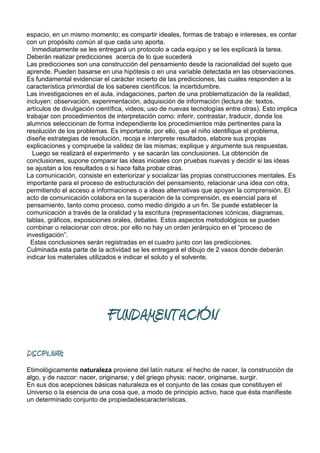espacio, en un mismo momento; es compartir ideales, formas de trabajo e intereses, es contar
con un propósito común al que cada uno aporta.
  Inmediatamente se les entregará un protocolo a cada equipo y se les explicará la tarea.
Deberán realizar predicciones acerca de lo que sucederá
Las predicciones son una construcción del pensamiento desde la racionalidad del sujeto que
aprende. Pueden basarse en una hipótesis o en una variable detectada en las observaciones.
Es fundamental evidenciar el carácter incierto de las predicciones, las cuales responden a la
característica primordial de los saberes científicos: la incertidumbre.
Las investigaciones en el aula, indagaciones, parten de una problematización de la realidad,
incluyen: observación, experimentación, adquisición de información (lectura de: textos,
artículos de divulgación científica, videos, uso de nuevas tecnologías entre otras). Esto implica
trabajar con procedimientos de interpretación como: inferir, contrastar, traducir, donde los
alumnos seleccionan de forma independiente los procedimientos más pertinentes para la
resolución de los problemas. Es importante, por ello, que el niño identifique el problema,
diseñe estrategias de resolución, recoja e interprete resultados, elabore sus propias
explicaciones y compruebe la validez de las mismas; explique y argumente sus respuestas.
  Luego se realizará el experimento y se sacarán las conclusiones. La obtención de
conclusiones, supone comparar las ideas iniciales con pruebas nuevas y decidir si las ideas
se ajustan a los resultados o si hace falta probar otras.
La comunicación, consiste en exteriorizar y socializar las propias construcciones mentales. Es
importante para el proceso de estructuración del pensamiento, relacionar una idea con otra,
permitiendo el acceso a informaciones o a ideas alternativas que apoyan la comprensión. El
acto de comunicación colabora en la superación de la comprensión, es esencial para el
pensamiento, tanto como proceso, como medio dirigido a un fin. Se puede establecer la
comunicación a través de la oralidad y la escritura (representaciones icónicas, diagramas,
tablas, gráficos, exposiciones orales, debates. Estos aspectos metodológicos se pueden
combinar o relacionar con otros; por ello no hay un orden jerárquico en el “proceso de
investigación”.
  Estas conclusiones serán registradas en el cuadro junto con las predicciones.
Culminada esta parte de la actividad se les entregará el dibujo de 2 vasos donde deberán
indicar los materiales utilizados e indicar el soluto y el solvente.




                            FUNDAMENTACIÓN
DISCIPLINAR:
Etimológicamente naturaleza proviene del latín natura: el hecho de nacer, la construcción de
algo, y de nazcor: nacer, originarse; y del griego physis: nacer, originarse, surgir.
En sus dos acepciones básicas naturaleza es el conjunto de las cosas que constituyen el
Universo o la esencia de una cosa que, a modo de principio activo, hace que ésta manifieste
un determinado conjunto de propiedadescaracterísticas.
 