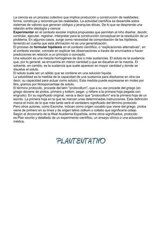 La ciencia es un proceso colectivo que implica producción y construcción de realidades;
forma, construye y reconstruye las realidades. La actividad científica se desarrolla sobre
sistemas de valores que generan códigos y jerarquías éticas. De lo que se desprende una
relación entre ideología y ciencia
Experimentar en el contexto escolar implica propuestas que permitan al niño diseñar, decidir,
controlar, ejecutar, registrar, interpretar para la construcción conceptual en la resolución de un
problema. En algunos casos, surge como necesidad de comprobación de las hipótesis,
teniendo en cuenta que esta afirmación no es una generalización.
El proceso de formular hipótesis en el contexto científico, o “explicaciones alternativas”, en
el contexto escolar, consiste en explicar las observaciones a través de enunciados o hacer
predicciones en relación a un principio o concepto.
Una solución es una mezcla homogénea de dos o más sustancias. El soluto es la sustancia
que, por lo general, se encuentra en menor cantidad y que se disuelve en la mezcla. El
solvente, en cambio, es la sustancia que suele aparecer en mayor cantidad y donde se
disuelve el soluto.
El soluto suele ser un sólido que se contiene en una solución líquida.
La solubilidad es la medida de la capacidad de una sustancia para disolverse en otra (es
decir, su capacidad para actuar como soluto). Esta medida puede expresarse en moles por
litro, gramos por litrooporcentaje de soluto.
El término protocolo, procede del latín "protocollum", que a su vez procede del griego (en
griego deviene de protos, primero y kollom, pegar, y refiere a la primera hoja pegada con
engrudo). En su significado original, venía a decir que "protocollum" era la primera hoja de un
escrito. La primera hoja en la que se marcan unas determinadas instrucciones. Esta definición
marca el inicio de lo que más tarde será el verdadero significado del término protocolo.
Pero otros autores, como Escriche, indican como origen vocablo que viene del griego, protos
viene de primero en su línea y de origen latino collium o collatio que significaría cotejo.
Según el diccionario de la Real Academia Española, entre otros significados, protocolo
es:Plan escrito y detallado de un experimento científico, un ensayo clínico o una actuación
médica.




                               PLANTENTATIVO
 