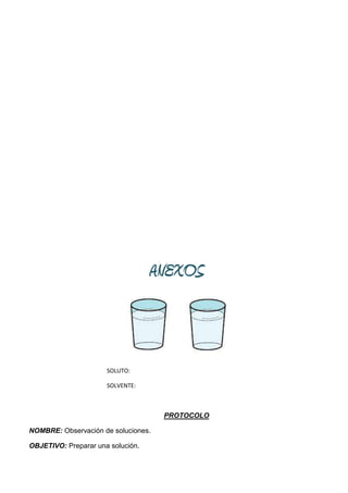 ANEXOS



                      SOLUTO:

                      SOLVENTE:



                                     PROTOCOLO

NOMBRE: Observación de soluciones.

OBJETIVO: Preparar una solución.
 