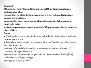 Realidad
El humo del cigarrillo contiene más de 4000 sustancias químicas
dañinas, que al ser
consumidas en altas dosis provocarían la muerte inmediatamente;
pero al ser inhaladas
en pequeñas dosis poco a poco el funcionamiento del organismo,
dentro de estas
sustancias podemos encontrar más de 50 que causan cáncer y muchos
otros tóxicos.
Datos
• El tabaquismo es la principal causa evitable de pérdida de salud y de
muerte prematura.
• Además el tabaco es la causa reconocida de 29 enfermedades (entre
ellas el cáncer del
pulmón, infarto del miocardio, síntomas respiratorios crónicos). El
consumo de cigarrillos está
asociado con una elevada proporción de cánceres de pulmón (90%),
cavidad oral, faringe, laringe,
esófago, páncreas y riñón.
 