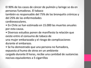 El 90% de los casos de cáncer de pulmón y laringe se da en
personas fumadoras. El tabaco
también es responsable del 75% de las bronquitis crónicas y
del 25% de las enfermedades
cardiovasculares.
• En Chile se han estimado en 15.000 las muertes anuales
por esta causa.
• Diversos estudios ponen de manifiesto la relación que
existe entre el consumo de tabaco de
una mujer embarazada y el riesgo de complicaciones
durante el embarazo.
• Se ha demostrado que una persona no fumadora,
expuesta al humo de otros en un ambiente
cargado durante 8 horas, recibe una cantidad de sustancias
nocivas equivalentes a 5 cigarrillos
 