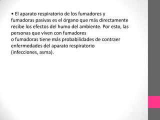 • El aparato respiratorio de los fumadores y
fumadoras pasivas es el órgano que más directamente
recibe los efectos del humo del ambiente. Por esto, las
personas que viven con fumadores
o fumadoras tiene más probabilidades de contraer
enfermedades del aparato respiratorio
(infecciones, asma).
 