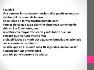 Realidad
Una persona fumadora por muchos años puede no mostrar
efectos del consumo de tabaco
en su salud en forma drástica durante años.
Pero es cierto que cada cigarrillo disminuye su tiempo de
vida en 8 a 11 minutos, que
se resfría con mayor frecuencia y más fuerte que una
persona que no fuma y tiene más
probabilidades de morir por alguna enfermedad relacionada
con el consumo de tabaco.
Se sabe que en al mundo cada 10 segundos, muere un ser
humano por una enfermedad
causada por el consumo de tabaco.
 