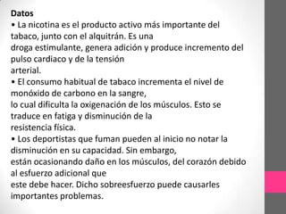 Datos
• La nicotina es el producto activo más importante del
tabaco, junto con el alquitrán. Es una
droga estimulante, genera adición y produce incremento del
pulso cardiaco y de la tensión
arterial.
• El consumo habitual de tabaco incrementa el nivel de
monóxido de carbono en la sangre,
lo cual dificulta la oxigenación de los músculos. Esto se
traduce en fatiga y disminución de la
resistencia física.
• Los deportistas que fuman pueden al inicio no notar la
disminución en su capacidad. Sin embargo,
están ocasionando daño en los músculos, del corazón debido
al esfuerzo adicional que
este debe hacer. Dicho sobreesfuerzo puede causarles
importantes problemas.
 