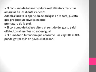 • El consumo de tabaco produce mal aliento y manchas
amarillas en los dientes y dedos.
Además facilita la aparición de arrugas en la cara, puesto
que produce un envejecimiento
prematuro de la piel.
• El consumo de tabaco altera el sentido del gusto y del
olfato. Los alimentos no saben igual.
• El fumador o fumadora que consume una cajetilla al DIA
puede gastar más de $ 600.000 al año.
 