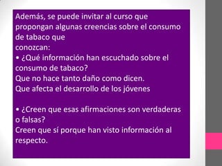Además, se puede invitar al curso que
propongan algunas creencias sobre el consumo
de tabaco que
conozcan:
• ¿Qué información han escuchado sobre el
consumo de tabaco?
Que no hace tanto daño como dicen.
Que afecta el desarrollo de los jóvenes

• ¿Creen que esas afirmaciones son verdaderas
o falsas?
Creen que sí porque han visto información al
respecto.
 