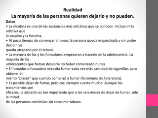 Realidad
   La mayoría de las personas quieren dejarlo y no pueden.
Datos
• La nicotina es una de las sustancias más adictivas que se conocen. Incluso más
adictiva que
la cocaína y la heroína.
• Al poco tiempo de comenzar a fumar, la persona queda enganchada y sin poder
decidir. Se
queda atrapado por el tabaco.
• La mayoría de las y los fumadores empezaron a hacerlo en la adolescencia. La
mayoría de los
adolescentes que fuman desearía no haber comenzado nunca.
• El fumador o fumadora necesita fumar cada vez más cantidad de cigarrillos para
obtener el
mismo “placer” que cuando comenzó a fumar (fenómeno de tolerancia).
• Es posible dejar de fumar, pero casi siempre cuesta mucho. Aunque los
tratamientos son
eficaces, la adicción es tan importante que a los seis meses de dejar de fumar, sólo
la mitad
de las personas continúan sin consumir tabaco.
 