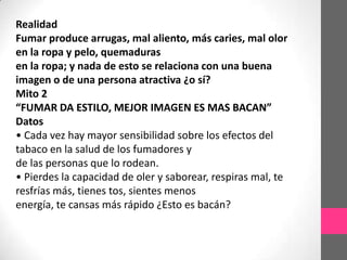 Realidad
Fumar produce arrugas, mal aliento, más caries, mal olor
en la ropa y pelo, quemaduras
en la ropa; y nada de esto se relaciona con una buena
imagen o de una persona atractiva ¿o sí?
Mito 2
“FUMAR DA ESTILO, MEJOR IMAGEN ES MAS BACAN”
Datos
• Cada vez hay mayor sensibilidad sobre los efectos del
tabaco en la salud de los fumadores y
de las personas que lo rodean.
• Pierdes la capacidad de oler y saborear, respiras mal, te
resfrías más, tienes tos, sientes menos
energía, te cansas más rápido ¿Esto es bacán?
 