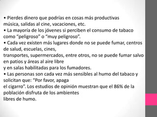 • Pierdes dinero que podrías en cosas más productivas
música, salidas al cine, vacaciones, etc.
• La mayoría de los jóvenes si perciben el consumo de tabaco
como “peligroso” o “muy peligroso”.
• Cada vez existen más lugares donde no se puede fumar, centros
de salud, escuelas, cines,
transportes, supermercados, entre otros, no se puede fumar salvo
en patios y áreas al aire libre
y en salas habilitadas para los fumadores.
• Las personas son cada vez más sensibles al humo del tabaco y
solicitan que: “Por favor, apaga
el cigarro”. Los estudios de opinión muestran que el 86% de la
población disfruta de los ambientes
libres de humo.
 
