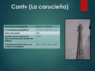 Cantv (La carucieña)
Frecuencia de operación 850MHZ, 1700mhz
Coordenadas geográficas 10º 2‘ 9’’N: 69° 21,4’ 5,2’’
Dirección postal 3001
Nombre de la empresa de
telecomunicaciones dueña del
sistema
Cantv
Subsistemas relacionados con
el sistema fotográfico
Gsm, UMTS, cdma, HSPD
 