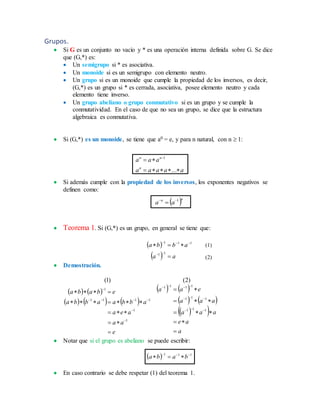 Grupos.
 Si G es un conjunto no vacío y * es una operación interna definida sobre G. Se dice
que (G,*) es:
 Un semigrupo si * es asociativa.
 Un monoide si es un semigrupo con elemento neutro.
 Un grupo si es un monoide que cumple la propiedad de los inversos, es decir,
(G,*) es un grupo si * es cerrada, asociativa, posee elemento neutro y cada
elemento tiene inverso.
 Un grupo abeliano o grupo conmutativo si es un grupo y se cumple la
conmutatividad. En el caso de que no sea un grupo, se dice que la estructura
algebraica es conmutativa.
 Si (G,*) es un monoide, se tiene que a0 = e, y para n natural, con n  1:
aaaaa
aaa
n
nn

 
...
1
 Si además cumple con la propiedad de los inversos, los exponentes negativos se
definen como:
 nn
aa 1

 Teorema 1. Si (G,*) es un grupo, en general se tiene que:
 
  aa
abba




11
111
 Demostración.
   
     
   
   
  
a
ae
aaa
aaa
eaa
e
aa
aea
abbaabba
ebaba

















111
111
1111
1
1
1111
1
)2()1(
 Notar que si el grupo es abeliano se puede escribir:
  111 
 baba
 En caso contrario se debe respetar (1) del teorema 1.
(1)
(2)
 