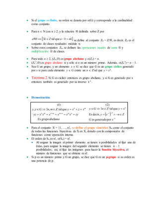  Si el grupo es finito, su orden se denota por o(G) y corresponde a la cardinalidad
como conjunto.
 Para n  N con n  2, y la relación  definida sobre Z por
 nkbaZkba  quetal se define al conjunto Zn = Z/, es decir, Zn es el
conjunto de clases residuales módulo n.
 Sobre estos conjuntos Zn, se definen las operaciones usuales de suma  y
multiplicación  de clases.
 Para todo n  2, (Zn,) es grupo abeliano y o(Zn) = n.
 (Zn
*,) es grupo abeliano si y sólo si n es un número primo. Además, o(Zn
*) = n – 1.
 Sea G un grupo, y un elemento x  G. se dice que G es un grupo cíclico generado
por x si para cada elemento y  G existe un n  Z tal que y = xn.
 Teorema 2. Si G es cíclico entonces es grupo abeliano, y si G es generado por x
entonces también es generado por su inverso x-1.
 Demostración.
 
1
1
porgeneradoes
decir,Es
quetal
abelianogrupoEs
quetal,,
)2()1(






xG
Znxy
xyZnGy
zyxxxxxxyz
xzxyZmnGzy
n
n
nmnmmnmn
mn
 Para el conjunto X = {1, …, n}, se define el grupo simétrico Sn como el conjunto
de todas las funciones biyectivas de X en X, dotado con la composición de
funciones como operación interna.
 El orden de Sn es n!, o(Sn) = n!.
 Al asignar la imagen al primer elemento se tienen n posibilidades al fijar una de
éstas, para asignar la imagen del segundo elemento se tienen n – 1
posibilidades; así, al fijar las imágenes para hacer la función biyectiva, el
número de funciones que se obtiene es n!.
 Si p es un número primo y G un grupo, se dice que G es un p-grupo si su orden es
una potencia de p.
 
