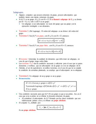 Subgrupos.
 Algunos conjuntos que poseen estructura de grupo, poseen subconjuntos que
también tienen esta misma estructura de grupo.
 Si (G,*) es un grupo, H  G con H  , H se llamará subgrupo de G, y se denota
por H < G, si y sólo si (H,*) es un grupo.
 Un subgrupo es un subconjunto no vacío del grupo que sea grupo con la
operación restringida a sus elementos.
 Teorema 3. (De Lagrange). El orden del subgrupo es un divisor del orden del
grupo.
 Teorema 4. Sea (G,*) un grupo, con H  G con H  , entonces:
 HbaHbaGH  1
,
 Teorema 5. Sea (G,*) un grupo finito, con H  G con H  , entonces:
 HbaHbaGH  ,
 El teorema 3 determina la cantidad de elementos que debe tener un subgrupo, en
caso de que el grupo tenga orden finito.
 Los teoremas 4 y 5 dan la condición necesaria y suficiente para el caso que se quiera
demostrar, o verificar, que un subconjunto de un grupo es o no un subgrupo de él.
 Además, al ser de equivalencia en ambos teoremas, en el caso de que no se cumpla
la condición de cerradura planteada, se concluye que el subconjunto no es subgrupo.
 Teorema 6. Un subgrupo de un p-grupo es un p-grupo.
 Demostración.
 
     
grupo-es
',divide:LagrangedeTeorema
grupo-unes
'
pH
pHopGoHo
pGopGGH




 Una condición necesaria para que (Zn*,) sea grupo es que p sea primo. Así, en el
caso que p no es primo no se obtiene la deseada estructura de grupo.
 Al considerar el subconjunto de Zn* formado por las clases residuales que son
relativamente primos con n, se obtiene un grupo abeliano.
 El conjunto Un, definido por:
  1,...  
nadcmZaU nn

Es un grupo abeliano.
 
