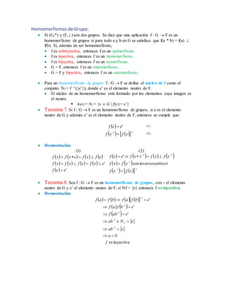 Homomorfismos deGrupo.
 Si (G,*) y (F,) son dos grupos. Se dice que una aplicación f : G  F es un
homomorfismo de grupos si para todo a y b en G se satisface que f(a * b) = f(a) 
f(b). Si, además de ser homomorfismo,
 f es sobreyectiva, entonces f es un epimorfismo.
 f es inyectiva, entonces f es un monomorfismo.
 f es biyectiva, entonces f es un isomorfismo.
 G = F, entonces f es un endomorfismo.
 G = F y biyectiva, entonces f es un automorfismo.
 Para un homomorfismo de grupos f : G  F se define el núcleo de f como el
conjunto Nf = f -1({e’}), donde e’ es el elemento neutro de F.
 El núcleo de un homomorfismo está formado por los elementos cuya imagen es
el neutro.
 kerf = Nf = {x  G | f(x) = e’}
 Teorema 7. Si f : G  F es un homomorfismo de grupos, si e es el elemento
neutro de G y además e’ es el elemento neutro de F, entonces se cumple que:
 
     11
'



xfxf
eef
 Demostración.
       
       
 
       
   
     11
1
11
síentreinversosson
'
'
'
)2()1(









xfxf
xfxf
xfxfxxfeef
eef
exfefxfxf
efxfexfxf
 Teorema 8. Sea f : G  F es un homomorfismo de grupos, con e el elemento
neutro de G y e’ el elemento neutro de F, si Nf = {e} entonces f es inyectiva.
 Demostración.
        
   
 
 
 
inyectivaes
'
'
'
1
1
1
1
1
f
ba
eab
eNab
eabf
ebfaf
ebfafbfaf
f











(1)
(2)
 