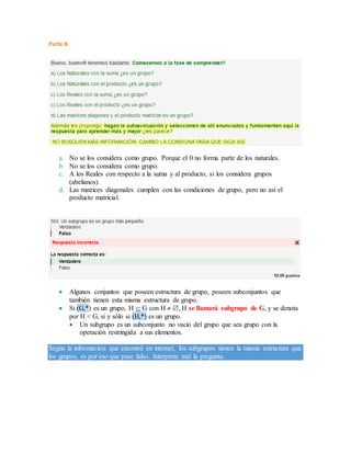 Parte B.
a. No se los considera como grupo. Porque el 0 no forma parte de los naturales.
b. No se los considera como grupo.
c. A los Reales con respecto a la suma y al producto, si los considera grupos
(abelianos).
d. Las matrices diagonales cumplen con las condiciones de grupo, pero no así el
producto matricial.
 Algunos conjuntos que poseen estructura de grupo, poseen subconjuntos que
también tienen esta misma estructura de grupo.
 Si (G,*) es un grupo, H  G con H  , H se llamará subgrupo de G, y se denota
por H < G, si y sólo si (H,*) es un grupo.
 Un subgrupo es un subconjunto no vacío del grupo que sea grupo con la
operación restringida a sus elementos.
Según la información que encontré en internet, los subgrupos tienen la misma estructura que
los grupos, es por eso que puse falso. Interprete mal la pregunta.
 