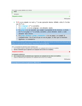  Si G es un conjunto no vacío y * es una operación interna definida sobre G. Se dice
que (G,*) es:
 Un semigrupo si * es asociativa.
 Un monoide si es un semigrupo con elemento neutro.
 Un grupo si es un monoide que cumple la propiedad de los inversos, es decir,
(G,*) es un grupo si * es cerrada, asociativa, posee elemento neutro y cada
elemento tiene inverso.
 Un grupo abeliano o grupo conmutativo si es un grupo y se cumple la
conmutatividad. En el caso de que no sea un grupo, se dice que la estructura
algebraica es conmutativa.
Según la información que encontré en internet, los subgrupos tienen la misma estructura que los
grupos, es por eso que puse falso. Interprete mal la pregunta.
Esta pregunta la tome muy general. Mala mía =(.
 