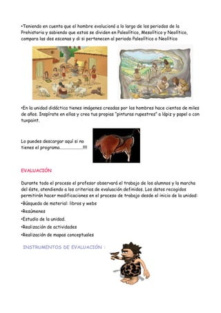 •Teniendo en cuenta que el hombre evolucionó a lo largo de los periodos de la
Prehistoria y sabiendo que estos se dividen en Paleolítico, Mesolítico y Neolítico,
compara las dos escenas y di si pertenecen al periodo Paleolítico o Neolítico




•En la unidad didáctica tienes imágenes creadas por los hombres hace cientos de miles
de años. Inspírate en ellas y crea tus propias “pinturas rupestres” a lápiz y papel o con
tuxpaint.



Lo puedes descargar aquí si no
tienes el programa.....................!!!!




EVALUACIÓN

Durante todo el proceso el profesor observará el trabajo de los alumnos y la marcha
del éste, atendiendo a los criterios de evaluación definidos. Los datos recogidos
permitirán hacer modificaciones en el proceso de trabajo desde el inicio de la unidad:
•Búsqueda de material: libros y webs
•Resúmenes
•Estudio de la unidad.
•Realización de actividades
•Realización de mapas conceptuales

 INSTRUMENTOS DE EVALUACIÓN :
 