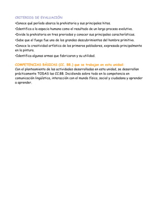 CRITERIOS DE EVALUACIÓN
•Conoce qué período abarca la prehistoria y sus principales hitos.
•Identifica a la especia humana como el resultado de un largo proceso evolutivo.
•Divide la prehistoria en tres preriodos y conocer sus principales características.
•Sabe que el fuego fue uno de los grandes descubrimientos del hombre primitivo.
•Conoce la creatividad artística de los primeros pobladores, expresada principalmente
en la pintura.
•Identifica algunas armas que fabricaron y su utilidad.

COMPETENCIAS BÁSICAS (CC. BB.) que se trabajan en esta unidad:
Con el planteamiento de las actividades desarrolladas en esta unidad, se desarrollan
prácticamente TODAS las CC.BB. Incidiendo sobre todo en la competencia en
comunicación lingüística, interacción con el mundo físico, social y ciudadana y aprender
a aprender.
 