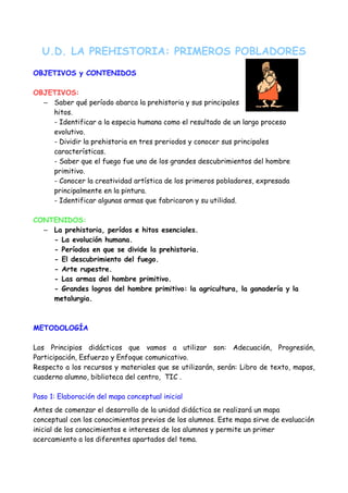 U.D. LA PREHISTORIA: PRIMEROS POBLADORES
OBJETIVOS y CONTENIDOS

OBJETIVOS:
  – Saber qué período abarca la prehistoria y sus principales
    hitos.
    - Identificar a la especia humana como el resultado de un largo proceso
    evolutivo.
    - Dividir la prehistoria en tres preriodos y conocer sus principales
    características.
    - Saber que el fuego fue uno de los grandes descubrimientos del hombre
    primitivo.
    - Conocer la creatividad artística de los primeros pobladores, expresada
    principalmente en la pintura.
    - Identificar algunas armas que fabricaron y su utilidad.

CONTENIDOS:
  – La prehistoria, perídos e hitos esenciales.
    - La evolución humana.
    - Períodos en que se divide la prehistoria.
    - El descubrimiento del fuego.
    - Arte rupestre.
    - Las armas del hombre primitivo.
    - Grandes logros del hombre primitivo: la agricultura, la ganadería y la
    metalurgia.



METODOLOGÍA

Los Principios didácticos que vamos a utilizar son: Adecuación, Progresión,
Participación, Esfuerzo y Enfoque comunicativo.
Respecto a los recursos y materiales que se utilizarán, serán: Libro de texto, mapas,
cuaderno alumno, biblioteca del centro, TIC .

Paso 1: Elaboración del mapa conceptual inicial
Antes de comenzar el desarrollo de la unidad didáctica se realizará un mapa
conceptual con los conocimientos previos de los alumnos. Este mapa sirve de evaluación
inicial de los conocimientos e intereses de los alumnos y permite un primer
acercamiento a los diferentes apartados del tema.
 