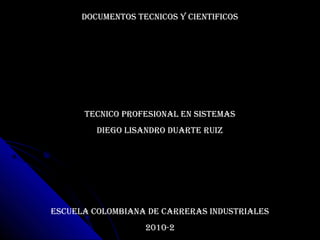 DOCUMENTOS TECNICOS Y CIENTIFICOS
TECNICO PROFESIONAL EN SISTEMAS
DIEGO LISANDRO DUARTE RUIZ
ESCUELA COLOMBIANA DE CARRERAS INDUSTRIALES
2010-2
 