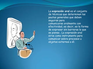 La expresión oral es el conjunto
de técnicas que determinan las
pautas generales que deben
seguirse para
comunicarse oralmente con
efectividad, es decir, es la forma
de expresar sin barreras lo que
se piensa . La expresión oral
sirve como instrumento para
comunicar sobre procesos u
objetos externos a él.
 