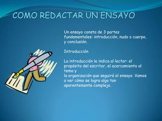 COMO REDACTAR UN ENSAYO
         Un ensayo consta de 3 partes
         fundamentales: introducción, nudo o cuerpo,
         y conclusión.

         Introducción

         La introducción le indica al lector: el
         propósito del escritor, el acercamiento al
         tema y
         la organización que seguirá el ensayo. Vamos
         a ver cómo se logra algo tan
         aparentemente complejo.
 
