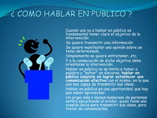 ¿ COMO HABLAR EN PUBLICO ?
           Cuando uno va a hablar en público es
           fundamental tener claro el objetivo de la
           intervención:
           Se quiere transmitir una información
           Se quiere manifestar una opinión sobre un
           tema determinado.
           Simplemente se quiere entretener, etc.
           Y a la consecución de dicho objetivo debe
           orientarse la intervención.
           Hablar en público no se limita a tomar a
           palabra y "soltar" un discurso; hablar en
           público consiste en lograr establecer una
           comunicación efectiva con el mismo, en la que
           uno sea capaz de transmitir sus ideas.
           Hablar en público es una oportunidad que hay
           que saber aprovechar.
           Un grupo más o menos numeroso de personas
           estará escuchando al orador, quien tiene una
           ocasión única para transmitir sus ideas, para
           tratar de convencerlos.
 