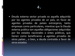 4.

 Deuda externa sector privado es aquella adquirida
  por los agentes privados de un país, en favor de
  agentes privados de países extranjeros, tanto
  empresas como particulares, mientras que la Deuda
  externa publica son aquellas obligaciones adquiridas
  por los estados nacionales o entes públicos, que
  tienen como beneficiarios a agentes privados de
  otros países , o bien, a deuda contraída a favor de
  otros estados
 