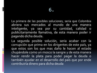 6.
La primera de las posibles soluciones, seria que Colombia
abriera sus mercados al mundo de una manera
inteligente, ya sea por su cantidad, calidad o
publicitariamente llamativa, de esta manera poder ir
pagando dicha deuda.
La segunda posible solución, seria acabar con la
corrupción que prima en los dirigentes de este país, ya
que estos son los que mas daño le hacen al estado
chupándole como un mosco la sangre y de esta manera
hacer rendir la plata para poder pagar la deuda o
también ayudar en el desarrollo del país que por ende
contribuiría dinero para dicha deuda
 