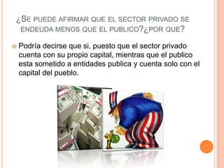 ¿SE PUEDE AFIRMAR QUE EL SECTOR PRIVADO SE
 ENDEUDA MENOS QUE EL PUBLICO?¿POR QUE?

   Podría decirse que si, puesto que el sector privado
    cuenta con su propio capital, mientras que el publico
    esta sometido a entidades publica y cuenta solo con el
    capital del pueblo.
 