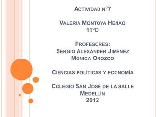 ACTIVIDAD N°7

  VALERIA MONTOYA HENAO
           11°D

       PROFESORES:
 SERGIO ALEXANDER JIMÉNEZ
      MÓNICA OROZCO

CIENCIAS POLÍTICAS Y ECONOMÍA

COLEGIO SAN JOSÉ DE LA SALLE
         MEDELLÍN
           2012
 