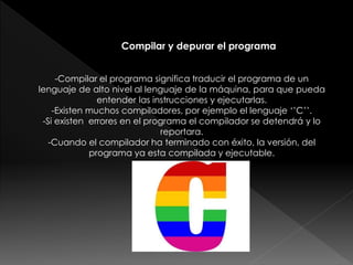 Compilar y depurar el programa
-Compilar el programa significa traducir el programa de un
lenguaje de alto nivel al lenguaje de la máquina, para que pueda
entender las instrucciones y ejecutarlas.
-Existen muchos compiladores, por ejemplo el lenguaje ‘’C’’.
-Si existen errores en el programa el compilador se detendrá y lo
reportara.
-Cuando el compilador ha terminado con éxito, la versión, del
programa ya esta compilada y ejecutable.
 