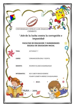 P á g i n a 1 | 7
"Año de la lucha contra la corrupción e
impunidad"
FACULTAD DE EDUCACION Y HUMANIDADES
ESCUELA DE EDUCACION INICIAL
TEMA: ACTIVIDA N° 7
.
CURSO: COMUNICACIÓN ORAL Y ESCRITA
DOCENTE: RICARDO VILLASECA ALBURQUEQUE
INTEGRANTES: KELY LISBETH BRAVO ROMERO
YOJANY ELISABETH JIMENEZ CHUQUIHUANGA
CICLO: I AULA: P
PIURA – 2019
 