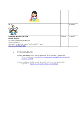 RECREO 30 minutos
NOS PREPARAMOS PARA LA SALIDA
Acciones de rutina.
Los niños y niñas ordenan sus prendas.
Reciben indicaciones
Se despiden con la canción infantil “HASTA MAÑANA” y salen.
https://youtu.be/OEgaR6v2ZYU
Canción 10 minutos
IV. REFERENCIAS BIBLIOGRÁFICAS
Ministerio de Educación (2016). Currículo Nacional de la Educación Básica regular. Lima:
MINEDU. Disponible en: http://www.minedu.gob.pe/curriculo/pdf/programa-curricular-
educacion-inicial.pdf
Ministerio de educación (2016). Rutas de aprendizaje. Nivel primario. Lima: MINDEDU.
Disponible en: http://www.minedu.gob.pe/rutas-del-aprendizaje/
 